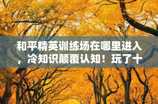 和平精英训练场在哪里进入，冷知识颠覆认知！玩了十年和平精英，训练场入口竟让我目瞪口呆