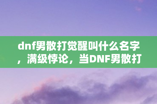 dnf男散打觉醒叫什么名字，满级悖论，当DNF男散打觉醒成神，我的人生却坠入深渊的震颤之魂