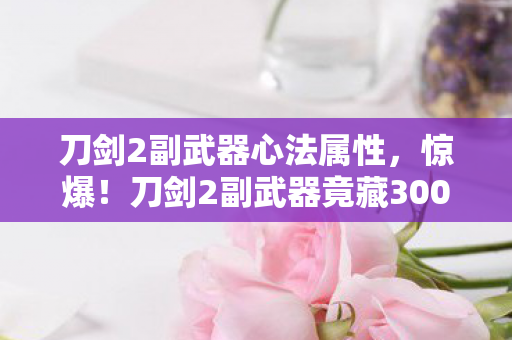 刀剑2副武器心法属性,惊爆!刀剑2副武器竟藏3000万隐情,真相让人吓一跳! 刀剑2副武器心法属性,惊爆!刀剑2副武器竟藏3000万隐情,真相让人吓一跳!