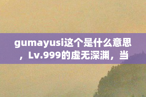 gumayusi这个是什么意思,Lv.999的虚无深渊,当gumayusi成为人生终极BOSS的嘲讽 gumayusi这个是什么意思,Lv.999的虚无深渊,当gumayusi成为人生终极BOSS的嘲讽