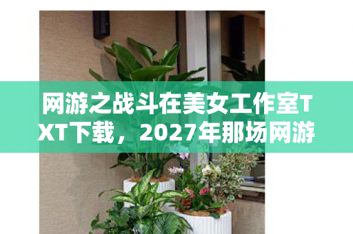 网游之战斗在美女工作室TXT下载,2027年那场网游邂逅,伏笔藏了十年,如今想起鼻子一酸 网游之战斗在美女工作室TXT下载,2027年那场网游邂逅,伏笔藏了十年,如今想起鼻子一酸