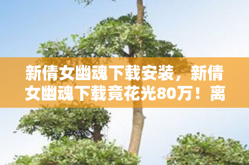 新倩女幽魂下载安装,新倩女幽魂下载竟花光80万!离婚协议背后,我吓一跳的疯狂真相! 新倩女幽魂下载安装,新倩女幽魂下载竟花光80万!离婚协议背后,我吓一跳的疯狂真相!