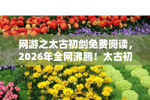网游之太古初剑免费阅读,2026年全网沸腾!太古初剑惊现上古秘境,谁能揭开千年谜团? 网游之太古初剑免费阅读,2026年全网沸腾!太古初剑惊现上古秘境,谁能揭开千年谜团?