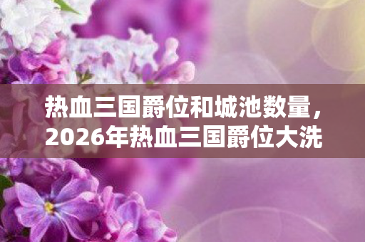 热血三国爵位和城池数量,2026年热血三国爵位大洗牌!第7席位花落谁家成最大悬念 热血三国爵位和城池数量,2026年热血三国爵位大洗牌!第7席位花落谁家成最大悬念