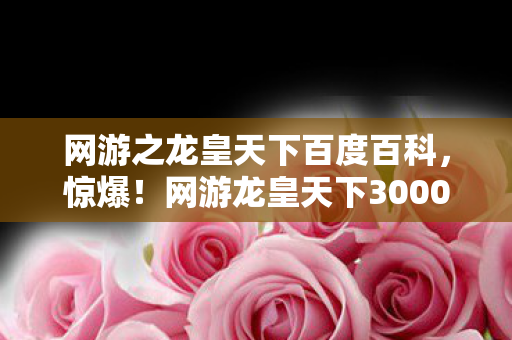 网游之龙皇天下百度百科，惊爆！网游龙皇天下3000万隐情曝光，真相让人吓一跳！