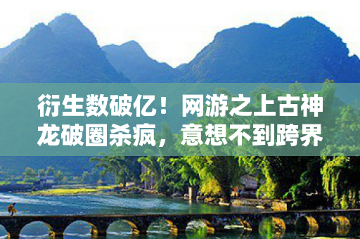 衍生数破亿!网游之上古神龙破圈杀疯,意想不到跨界整懵全网 衍生数破亿!网游之上古神龙破圈杀疯,意想不到跨界整懵全网