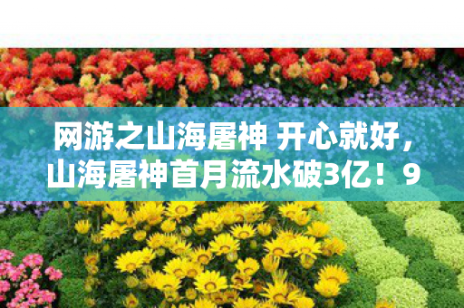 网游之山海屠神 开心就好，山海屠神首月流水破3亿！90%玩家不知的东方神话经济链正在野蛮生长