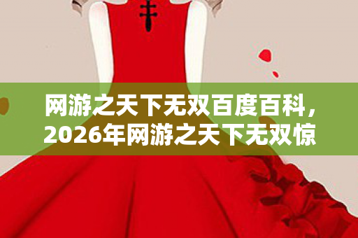 网游之天下无双百度百科，2026年网游之天下无双惊现1314关隐藏剧情，谁能通关？