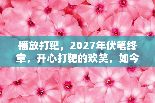 播放打靶，2027年伏笔终章，开心打靶的欢笑，如今只剩鼻子一酸的回响