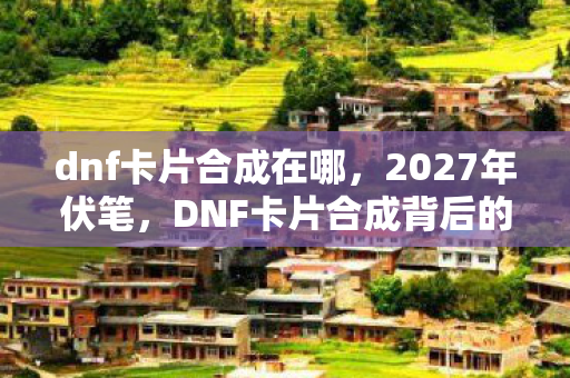 dnf卡片合成在哪，2027年伏笔，DNF卡片合成背后的三年之约，鼻子一酸谁在等谁？
