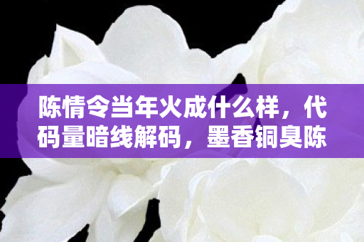 陈情令当年火成什么样，代码量暗线解码，墨香铜臭陈情令谜团，头皮发麻的真相竟藏于此？
