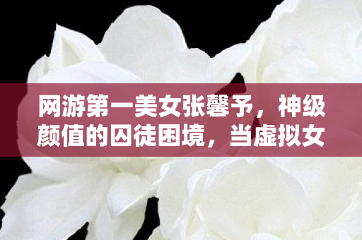网游第一美女张馨予,神级颜值的囚徒困境,当虚拟女神成为命运枷锁的终极悖论 网游第一美女张馨予,神级颜值的囚徒困境,当虚拟女神成为命运枷锁的终极悖论