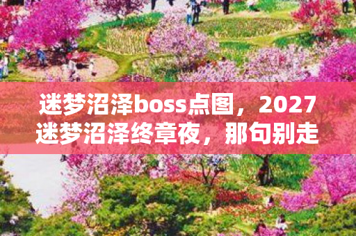 迷梦沼泽boss点图,2027迷梦沼泽终章夜,那句别走卡在喉咙,鼻子一酸泪已决堤 迷梦沼泽boss点图,2027迷梦沼泽终章夜,那句别走卡在喉咙,鼻子一酸泪已决堤