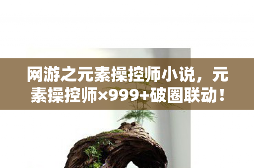 网游之元素操控师小说,元素操控师×999+破圈联动!我的钱包在异世界燃烧成灰烬 网游之元素操控师小说,元素操控师×999+破圈联动!我的钱包在异世界燃烧成灰烬