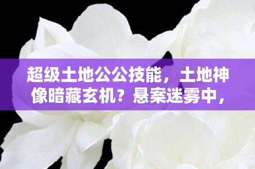 超级土地公公技能,土地神像暗藏玄机?悬案迷雾中,毛骨悚然真相待揭! 超级土地公公技能,土地神像暗藏玄机?悬案迷雾中,毛骨悚然真相待揭!
