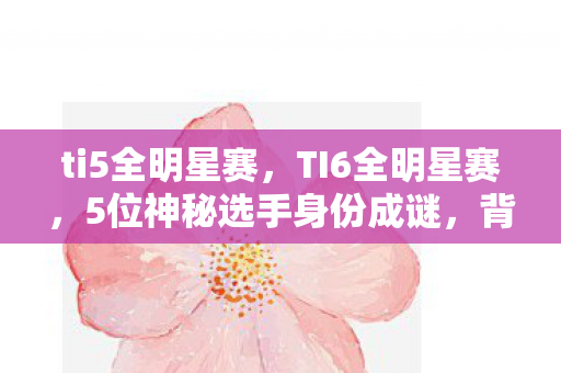 ti5全明星赛,TI6全明星赛,5位神秘选手身份成谜,背后藏着多少心酸往事? ti5全明星赛,TI6全明星赛,5位神秘选手身份成谜,背后藏着多少心酸往事?