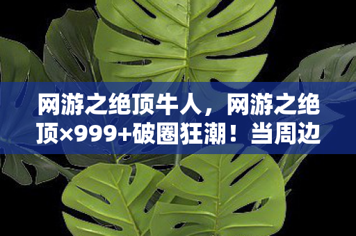 网游之绝顶牛人,网游之绝顶×999+破圈狂潮!当周边堆成坟场,我竟用联名遗像续命 网游之绝顶牛人,网游之绝顶×999+破圈狂潮!当周边堆成坟场,我竟用联名遗像续命