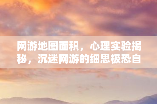 网游地图面积,心理实验揭秘,沉迷网游的细思极恐自我麻醉之旅 网游地图面积,心理实验揭秘,沉迷网游的细思极恐自我麻醉之旅