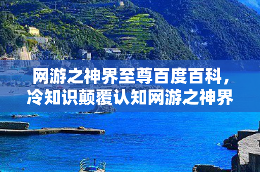 网游之神界至尊百度百科,冷知识颠覆认知网游之神界至尊,99%玩家不知的隐藏设定,让你目瞪口呆! 网游之神界至尊百度百科,冷知识颠覆认知网游之神界至尊,99%玩家不知的隐藏设定,让你目瞪口呆!