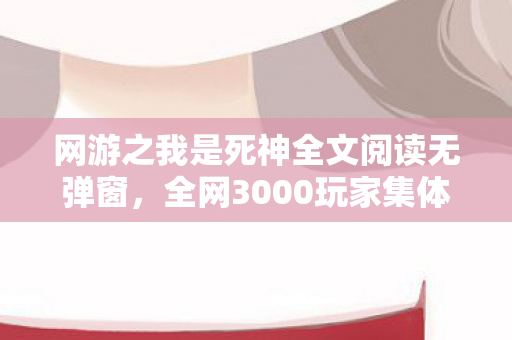 网游之我是死神全文阅读无弹窗，全网3000玩家集体绷不住！网游之我是死神隐藏剧情竟让网吧哭成泪海