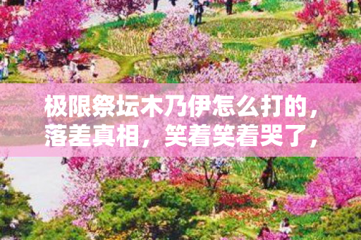 极限祭坛木乃伊怎么打的，落差真相，笑着笑着哭了，极限祭坛木乃伊竟成策划坟头蹦迪现场？
