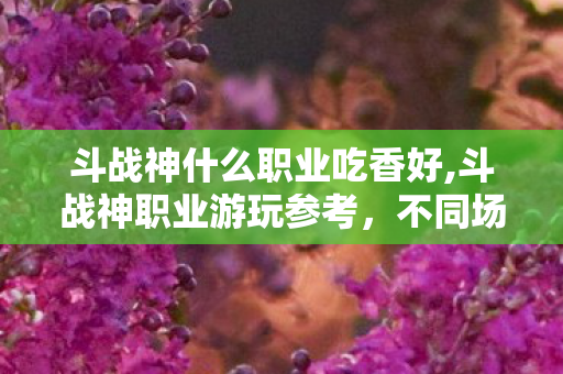 斗战神什么职业吃香好,斗战神职业游玩参考,不同场景下高适配度热门职业盘点 斗战神什么职业吃香好,斗战神职业游玩参考,不同场景下高适配度热门职业盘点