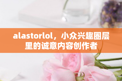 alastorlol，小众兴趣圈层里的诚意内容创作者