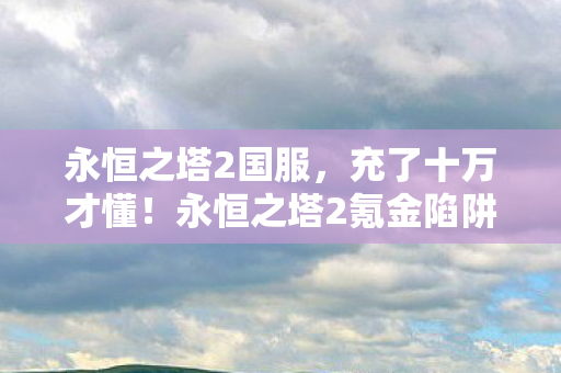 永恒之塔2国服,充了十万才懂!永恒之塔2氪金陷阱背后藏着多少见不得光的操作? 永恒之塔2国服,充了十万才懂!永恒之塔2氪金陷阱背后藏着多少见不得光的操作?