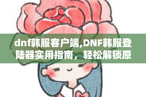 dnf韩服客户端,DNF韩服登陆器实用指南,轻松解锁原汁原味的阿拉德新体验 dnf韩服客户端,DNF韩服登陆器实用指南,轻松解锁原汁原味的阿拉德新体验