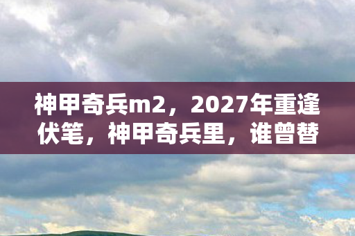 神甲奇兵m2,2027年重逢伏笔,神甲奇兵里,谁曾替我扛BOSS,今朝鼻子一酸泪满襟 神甲奇兵m2,2027年重逢伏笔,神甲奇兵里,谁曾替我扛BOSS,今朝鼻子一酸泪满襟