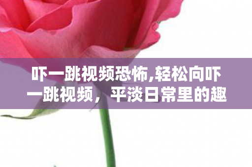 吓一跳视频恐怖,轻松向吓一跳视频,平淡日常里的趣味小调剂 吓一跳视频恐怖,轻松向吓一跳视频,平淡日常里的趣味小调剂