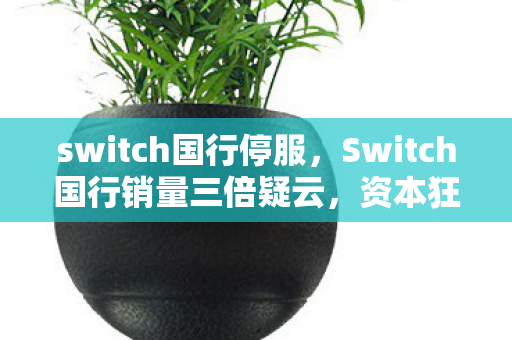 switch国行停服,Switch国行销量三倍疑云,资本狂欢下,谁在让玩家心寒? switch国行停服,Switch国行销量三倍疑云,资本狂欢下,谁在让玩家心寒?