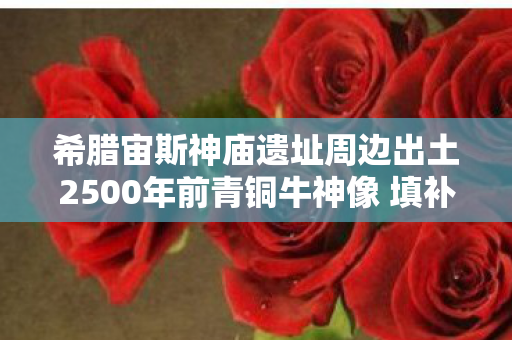 希腊宙斯神庙遗址周边出土2500年前青铜牛神像 填补古风时期祭祀文化研究空白 希腊宙斯神庙遗址周边出土2500年前青铜牛神像 填补古风时期祭祀文化研究空白