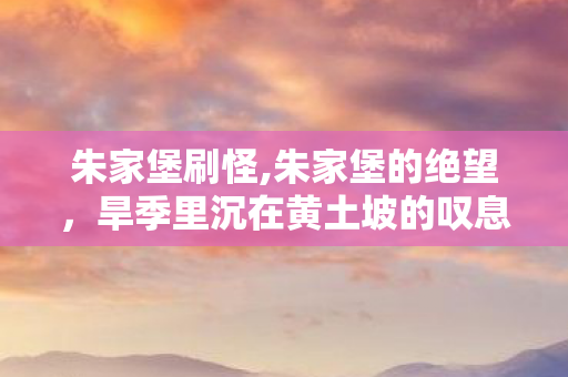朱家堡刷怪,朱家堡的绝望,旱季里沉在黄土坡的叹息 朱家堡刷怪,朱家堡的绝望,旱季里沉在黄土坡的叹息