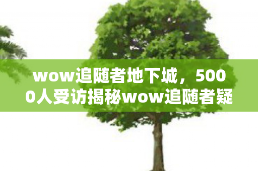wow追随者地下城,5000人受访揭秘wow追随者疑云,这操作谁绷得住啊?! wow追随者地下城,5000人受访揭秘wow追随者疑云,这操作谁绷得住啊?!