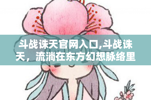 斗战诛天官网入口,斗战诛天,流淌在东方幻想脉络里的热血抗争底色 斗战诛天官网入口,斗战诛天,流淌在东方幻想脉络里的热血抗争底色