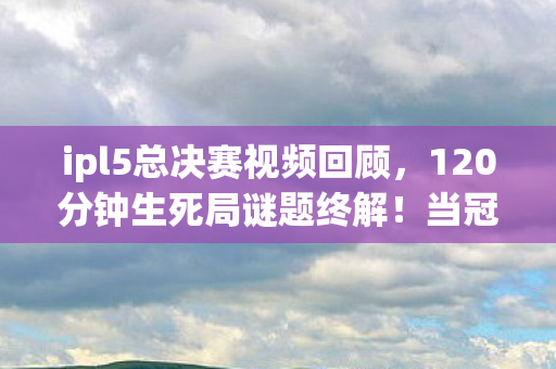ipl5总决赛视频回顾,120分钟生死局谜题终解!当冠军捧杯时服务器开始倒计时泪目了 ipl5总决赛视频回顾,120分钟生死局谜题终解!当冠军捧杯时服务器开始倒计时泪目了
