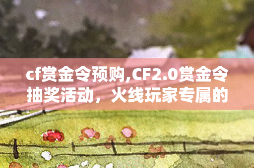 cf赏金令预购,CF2.0赏金令抽奖活动,火线玩家专属的惊喜狂欢体验 cf赏金令预购,CF2.0赏金令抽奖活动,火线玩家专属的惊喜狂欢体验