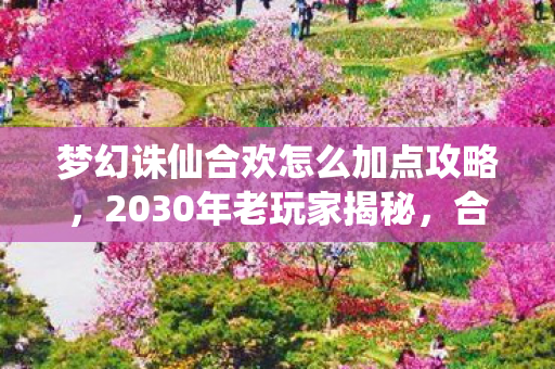 梦幻诛仙合欢怎么加点攻略,2030年老玩家揭秘,合欢加点终极奥义,颠覆你十年认知! 梦幻诛仙合欢怎么加点攻略,2030年老玩家揭秘,合欢加点终极奥义,颠覆你十年认知!