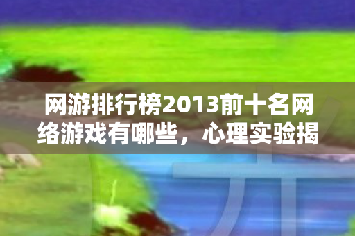 网游排行榜2013前十名网络游戏有哪些，心理实验揭秘，网游沉迷背后的细思极恐真相