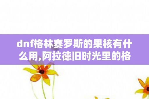 dnf格林赛罗斯的果核有什么用,阿拉德旧时光里的格林赛罗斯果核，属于老玩家的专属战场记忆
