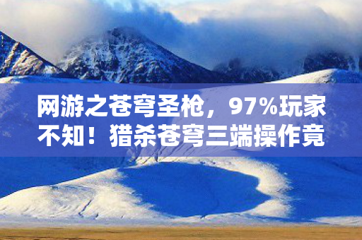 网游之苍穹圣枪,97%玩家不知!猎杀苍穹三端操作竟差出银河系? 网游之苍穹圣枪,97%玩家不知!猎杀苍穹三端操作竟差出银河系?