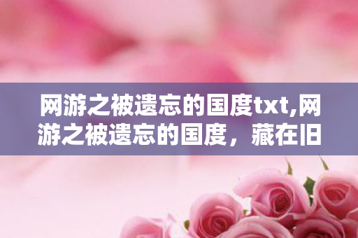 网游之被遗忘的国度txt,网游之被遗忘的国度,藏在旧服务器里的青春余温 网游之被遗忘的国度txt,网游之被遗忘的国度,藏在旧服务器里的青春余温