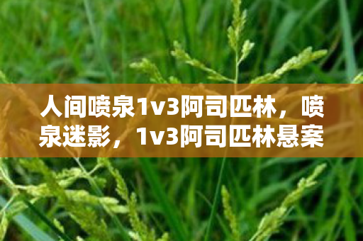人间喷泉1v3阿司匹林,喷泉迷影,1v3阿司匹林悬案,暗夜回响中的毛骨悚然真相 人间喷泉1v3阿司匹林,喷泉迷影,1v3阿司匹林悬案,暗夜回响中的毛骨悚然真相