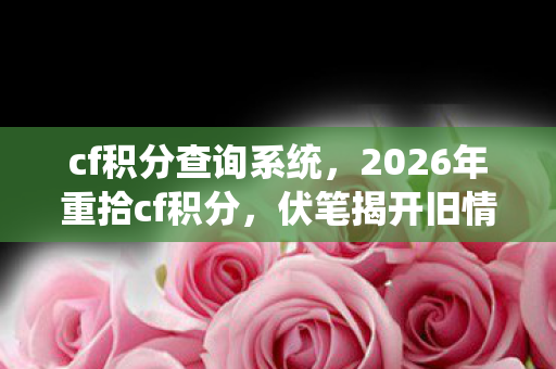 cf积分查询系统，2026年重拾cf积分，伏笔揭开旧情，鼻子一酸忆往昔