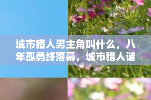城市猎人男主角叫什么,八年孤勇终落幕,城市猎人谜局散场泪目无声 城市猎人男主角叫什么,八年孤勇终落幕,城市猎人谜局散场泪目无声