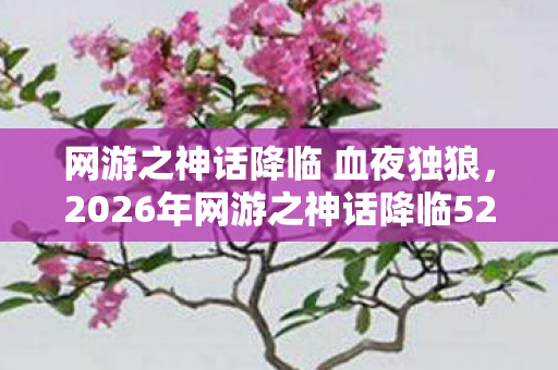 网游之神话降临 血夜独狼，2026年网游之神话降临5200第5200章，神级BOSS竟是未来自己？