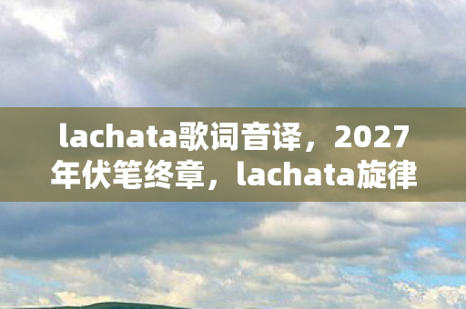 lachata歌词音译，2027年伏笔终章，lachata旋律里，那些让我鼻子一酸的别走