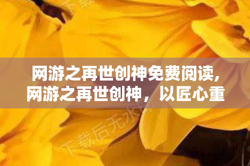 网游之再世创神免费阅读,网游之再世创神，以匠心重筑虚拟乌托邦