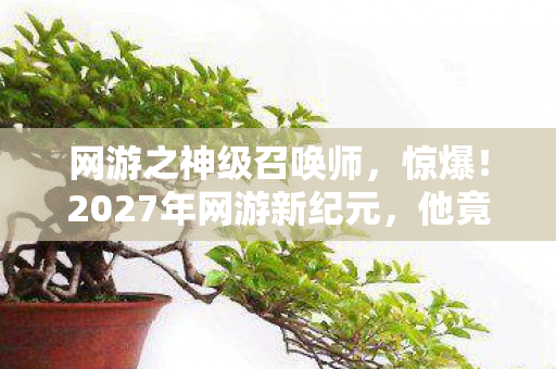 网游之神级召唤师，惊爆！2027年网游新纪元，他竟召唤出灭世级存在？